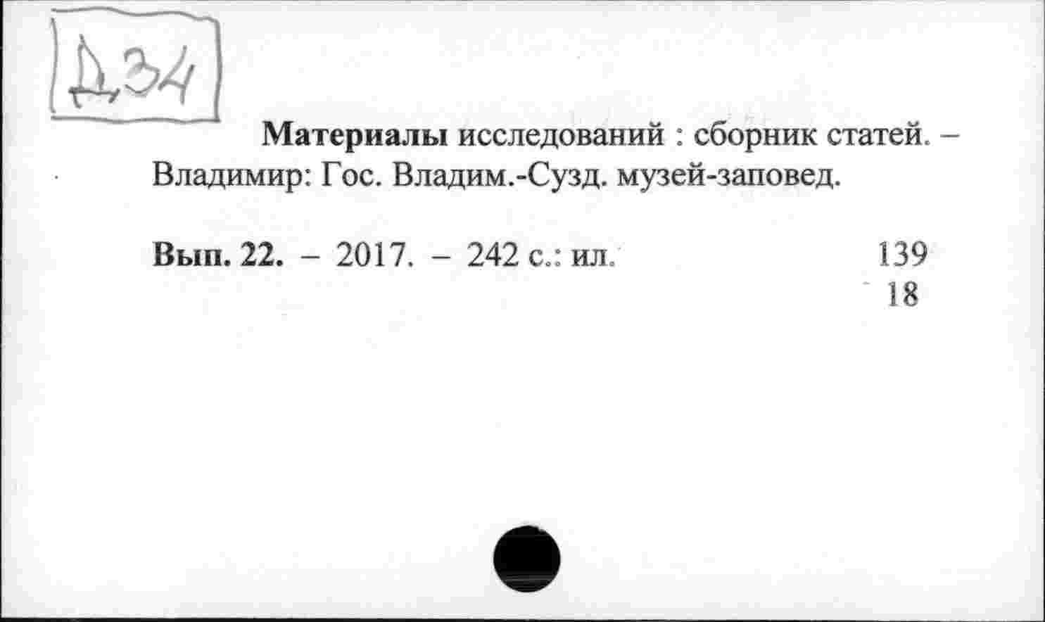 ﻿Материалы исследований : сборник статей. -Владимир: Гос. Владим.-Сузд. музей-заповед.
Вып. 22. - 2017. - 242 с.: ил.	139
18